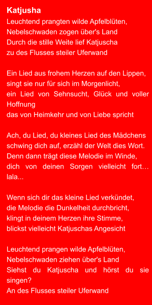 Katjusha Leuchtend prangten wilde Apfelblüten,  Nebelschwaden zogen über's Land Durch die stille Weite lief Katjuscha zu des Flusses steiler Uferwand  Ein Lied aus frohem Herzen auf den Lippen, singt sie nur für sich im Morgenlicht, ein Lied von Sehnsucht, Glück und voller Hoffnung das von Heimkehr und von Liebe spricht  Ach, du Lied, du kleines Lied des Mädchens schwing dich auf, erzähl der Welt dies Wort. Denn dann trägt diese Melodie im Winde, dich von deinen Sorgen vielleicht fort… lala...  Wenn sich dir das kleine Lied verkündet, die Melodie die Dunkelheit durchbricht, klingt in deinem Herzen ihre Stimme, blickst vielleicht Katjuschas Angesicht  Leuchtend prangen wilde Apfelblüten, Nebelschwaden ziehen über's Land Siehst du Katjuscha und hörst du sie singen? An des Flusses steiler Uferwand
