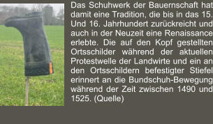 Das Schuhwerk der Bauernschaft hat damit eine Tradition, die bis in das 15. Und 16. Jahrhundert zurückreicht und auch in der Neuzeit eine Renaissance erlebte. Die auf den Kopf gestellten Ortsschilder während der aktuellen Protestwelle der Landwirte und ein an den Ortsschildern befestigter Stiefel erinnert an die Bundschuh-Bewegung während der Zeit zwischen 1490 und 1525. (Quelle)