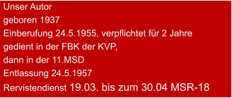 Unser Autor geboren 1937 Einberufung 24.5.1955, verpflichtet für 2 Jahre gedient in der FBK der KVP, dann in der 11.MSDEntlassung 24.5.1957 Rervistendienst 19.03. bis zum 30.04 MSR-18