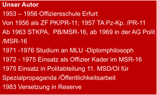 Unser Autor 1953 – 1956 Offiziersschule Erfurt Von 1956 als ZF PK/PR-11; 1957 TA Pz-Kp. /PR-11 Ab 1963 STKPA,  PB/MSR-16, ab 1969 in der AG Polit /MSR-16 1971 -1976 Studium an MLU -Diplomphilosoph 1972 - 1975 Einsatz als Offizier Kader im MSR-16 1975 Einsatz in Politabteilung 11. MSD/OI für Spezialpropaganda /Öffentlichkeitsarbeit 1983 Versetzung in Reserve