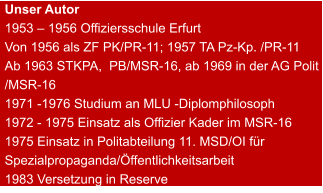Unser Autor 1953 – 1956 Offiziersschule Erfurt Von 1956 als ZF PK/PR-11; 1957 TA Pz-Kp. /PR-11 Ab 1963 STKPA,  PB/MSR-16, ab 1969 in der AG Polit /MSR-16 1971 -1976 Studium an MLU -Diplomphilosoph 1972 - 1975 Einsatz als Offizier Kader im MSR-16 1975 Einsatz in Politabteilung 11. MSD/OI für Spezialpropaganda/Öffentlichkeitsarbeit 1983 Versetzung in Reserve