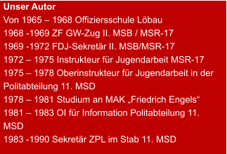 Unser Autor Von 1965 – 1968 Offiziersschule Löbau 1968 -1969 ZF GW-Zug II. MSB / MSR-17 1969 -1972 FDJ-Sekretär II. MSB/MSR-17 1972 – 1975 Instrukteur für Jugendarbeit MSR-17 1975 – 1978 Oberinstrukteur für Jugendarbeit in der Politabteilung 11. MSD 1978 – 1981 Studium an MAK „Friedrich Engels“ 1981 – 1983 OI für Information Politabteilung 11. MSD 1983 -1990 Sekretär ZPL im Stab 11. MSD